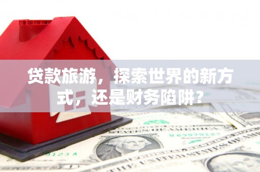 凉城贷款旅游，探索世界的新方式，还是财务陷阱？